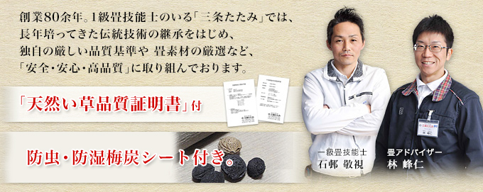 創業78年。1級畳技能士のいる「三条たたみ」では、 長年培ってきた伝統技術の継承をはじめ、 独自の厳しい品質基準や 畳素材の厳選など、 「安全・安心・高品質」に取り組んでおります。