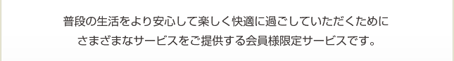 普段の生活をより安心して楽しく快適に過ごしていただくために さまざまなサービスをご提供する会員様限定サービスです。普段の生活をより安心して楽しく快適に過ごしていただくために さまざまなサービスをご提供する会員様限定サービスです。